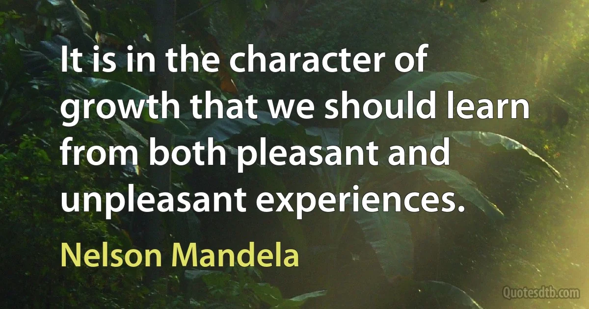 It is in the character of growth that we should learn from both pleasant and unpleasant experiences. (Nelson Mandela)