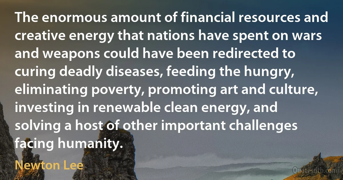 The enormous amount of financial resources and creative energy that nations have spent on wars and weapons could have been redirected to curing deadly diseases, feeding the hungry, eliminating poverty, promoting art and culture, investing in renewable clean energy, and solving a host of other important challenges facing humanity. (Newton Lee)