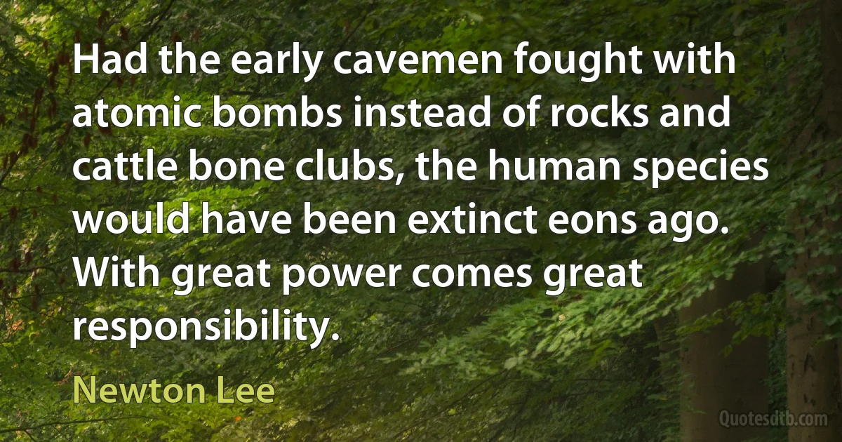 Had the early cavemen fought with atomic bombs instead of rocks and cattle bone clubs, the human species would have been extinct eons ago. With great power comes great responsibility. (Newton Lee)