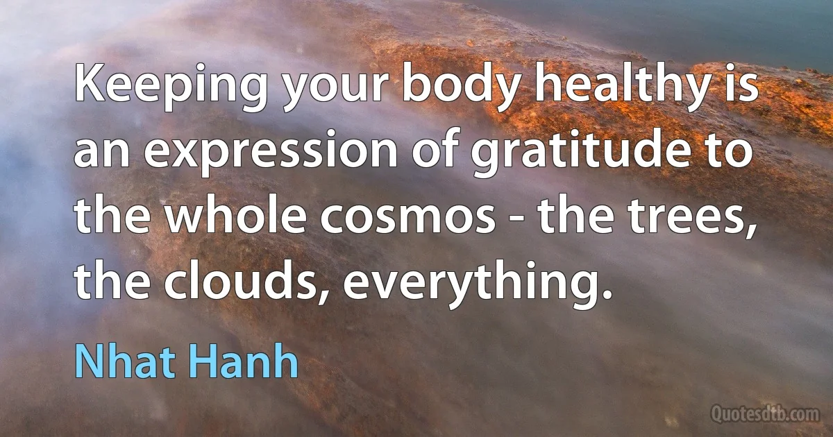 Keeping your body healthy is an expression of gratitude to the whole cosmos - the trees, the clouds, everything. (Nhat Hanh)