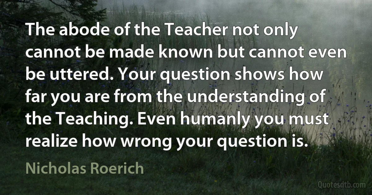 The abode of the Teacher not only cannot be made known but cannot even be uttered. Your question shows how far you are from the understanding of the Teaching. Even humanly you must realize how wrong your question is. (Nicholas Roerich)