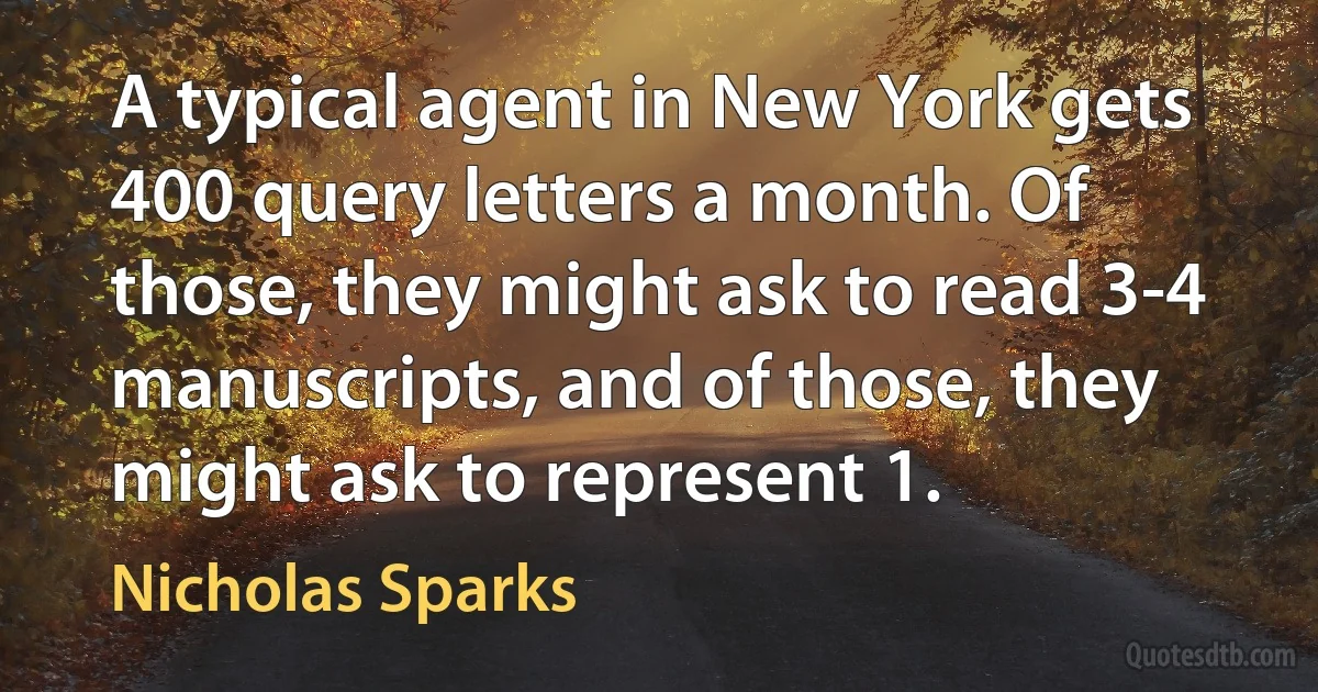 A typical agent in New York gets 400 query letters a month. Of those, they might ask to read 3-4 manuscripts, and of those, they might ask to represent 1. (Nicholas Sparks)