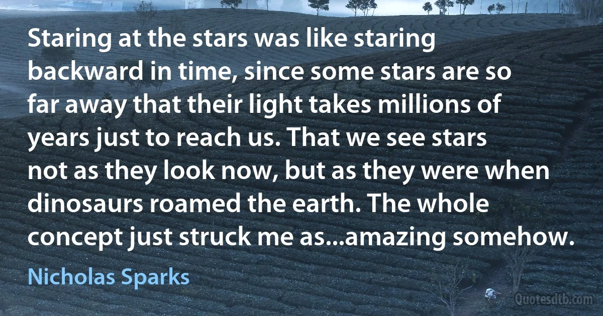 Staring at the stars was like staring backward in time, since some stars are so far away that their light takes millions of years just to reach us. That we see stars not as they look now, but as they were when dinosaurs roamed the earth. The whole concept just struck me as...amazing somehow. (Nicholas Sparks)