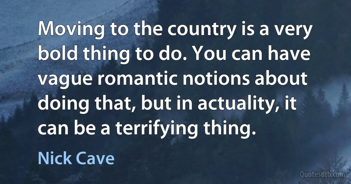 Moving to the country is a very bold thing to do. You can have vague romantic notions about doing that, but in actuality, it can be a terrifying thing. (Nick Cave)