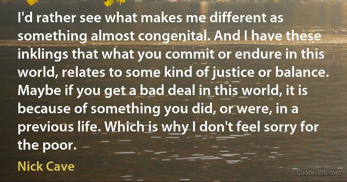 I'd rather see what makes me different as something almost congenital. And I have these inklings that what you commit or endure in this world, relates to some kind of justice or balance. Maybe if you get a bad deal in this world, it is because of something you did, or were, in a previous life. Which is why I don't feel sorry for the poor. (Nick Cave)