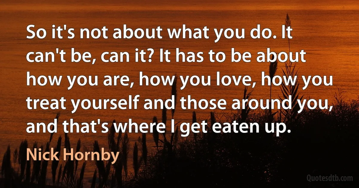 So it's not about what you do. It can't be, can it? It has to be about how you are, how you love, how you treat yourself and those around you, and that's where I get eaten up. (Nick Hornby)