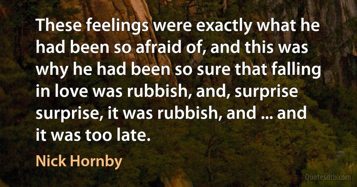 These feelings were exactly what he had been so afraid of, and this was why he had been so sure that falling in love was rubbish, and, surprise surprise, it was rubbish, and ... and it was too late. (Nick Hornby)