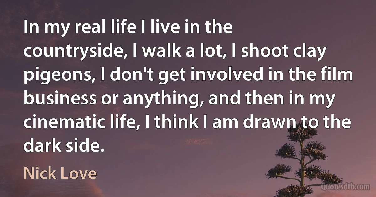 In my real life I live in the countryside, I walk a lot, I shoot clay pigeons, I don't get involved in the film business or anything, and then in my cinematic life, I think I am drawn to the dark side. (Nick Love)