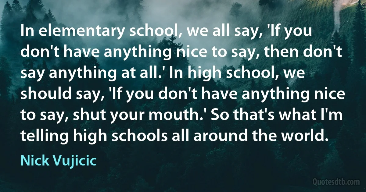 In elementary school, we all say, 'If you don't have anything nice to say, then don't say anything at all.' In high school, we should say, 'If you don't have anything nice to say, shut your mouth.' So that's what I'm telling high schools all around the world. (Nick Vujicic)