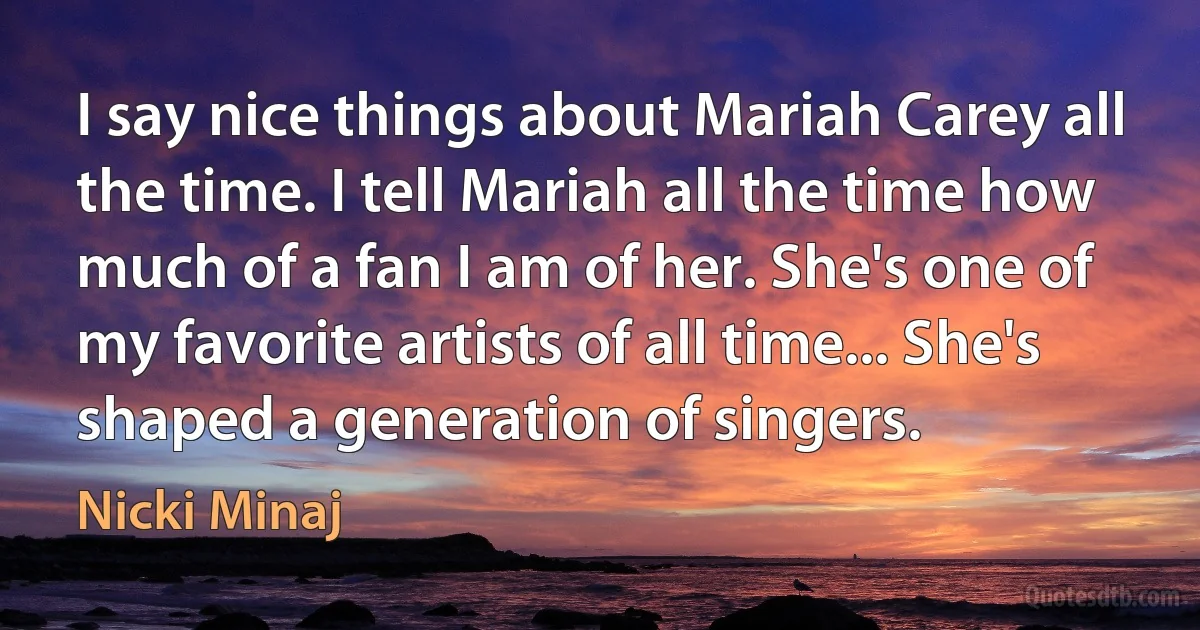 I say nice things about Mariah Carey all the time. I tell Mariah all the time how much of a fan I am of her. She's one of my favorite artists of all time... She's shaped a generation of singers. (Nicki Minaj)