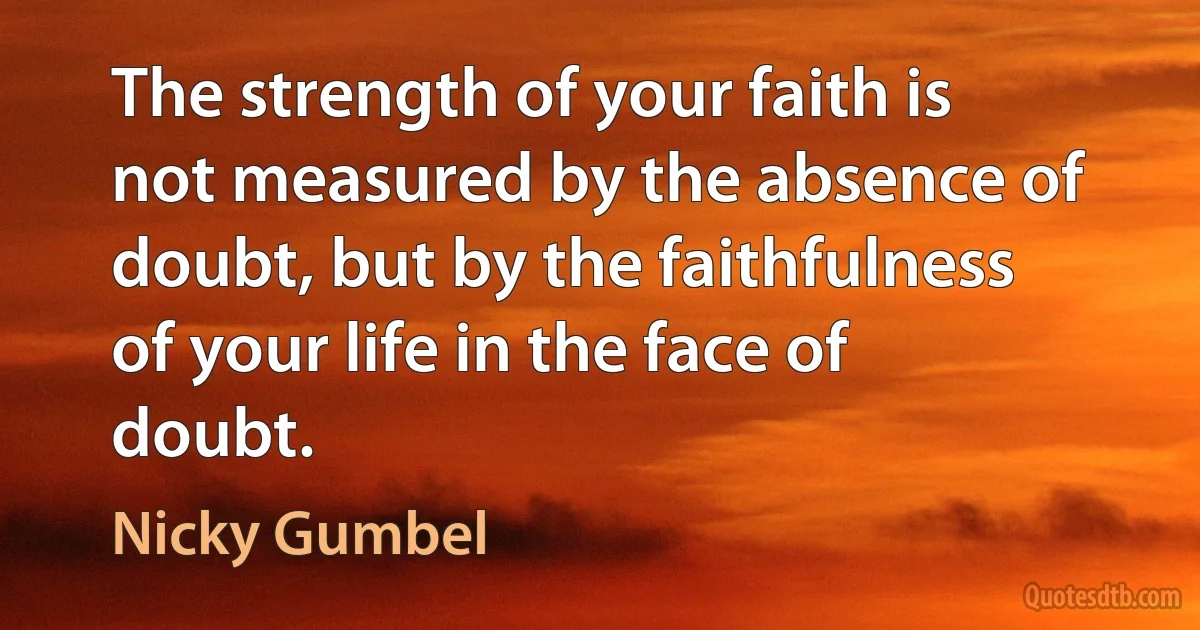 The strength of your faith is not measured by the absence of doubt, but by the faithfulness of your life in the face of doubt. (Nicky Gumbel)