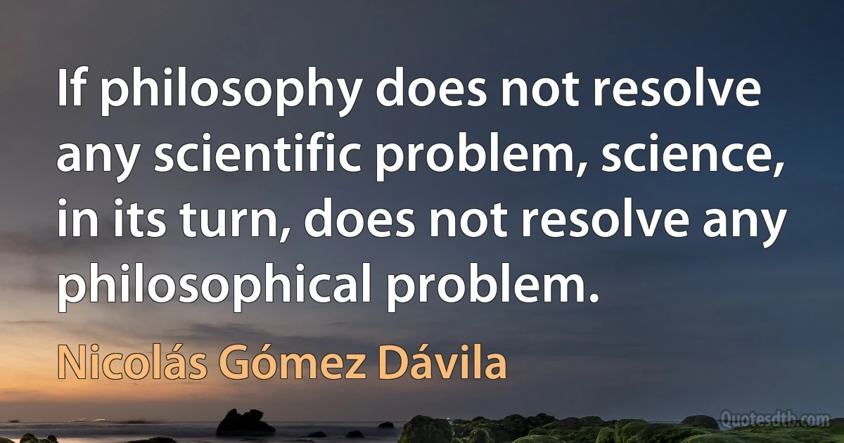 If philosophy does not resolve any scientific problem, science, in its turn, does not resolve any philosophical problem. (Nicolás Gómez Dávila)