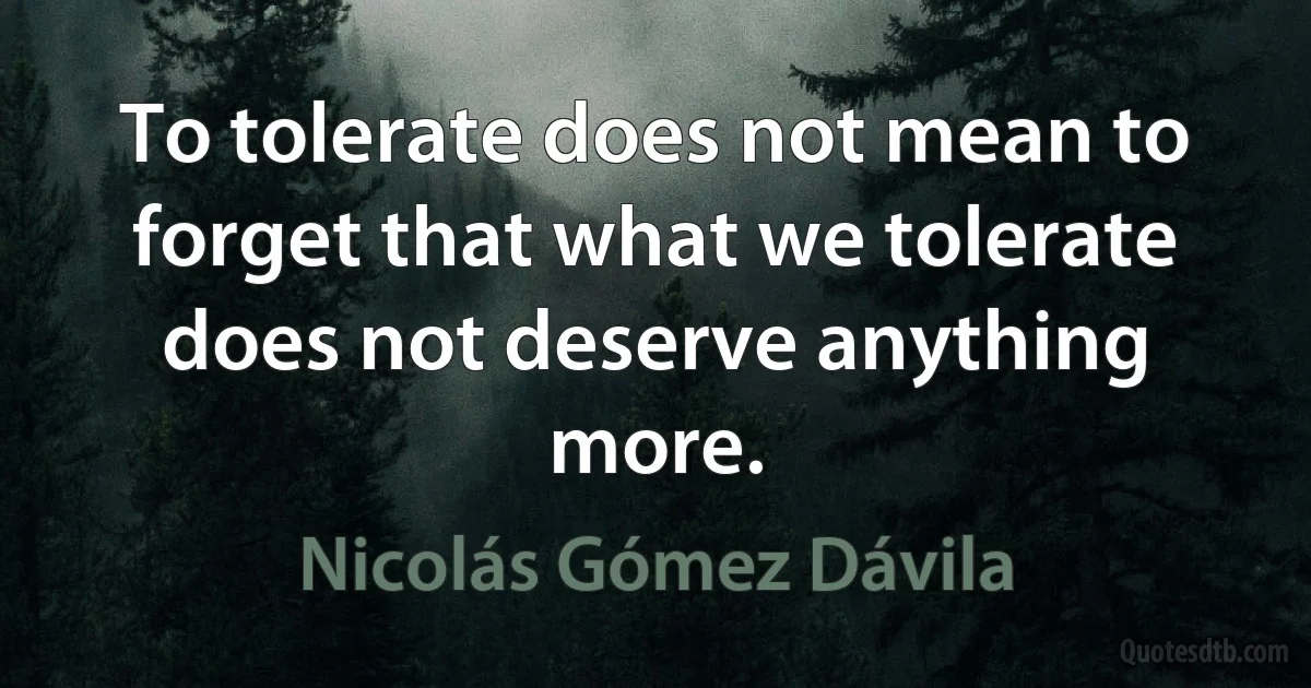 To tolerate does not mean to forget that what we tolerate does not deserve anything more. (Nicolás Gómez Dávila)