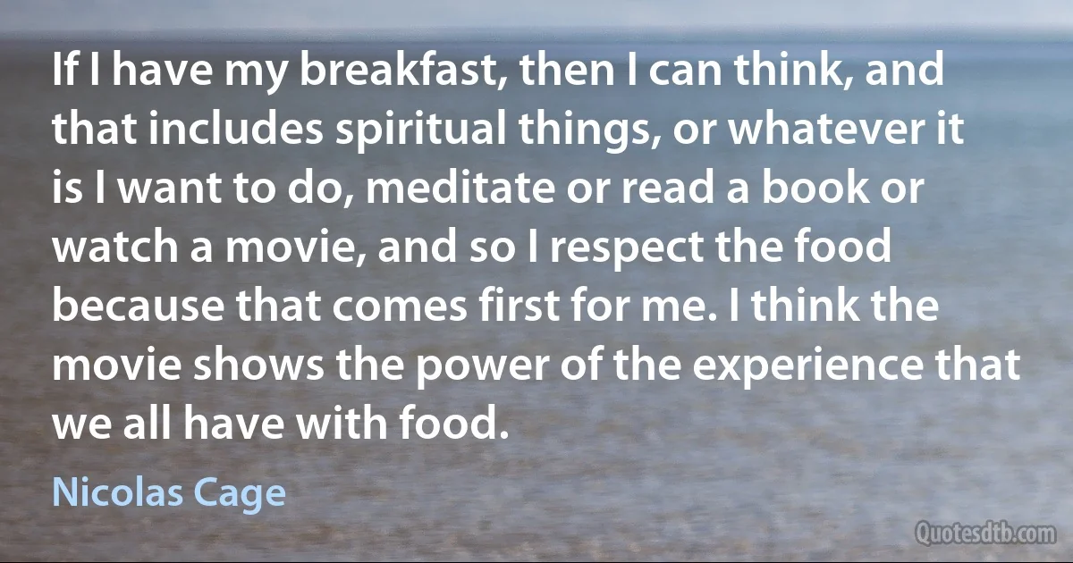 If I have my breakfast, then I can think, and that includes spiritual things, or whatever it is I want to do, meditate or read a book or watch a movie, and so I respect the food because that comes first for me. I think the movie shows the power of the experience that we all have with food. (Nicolas Cage)