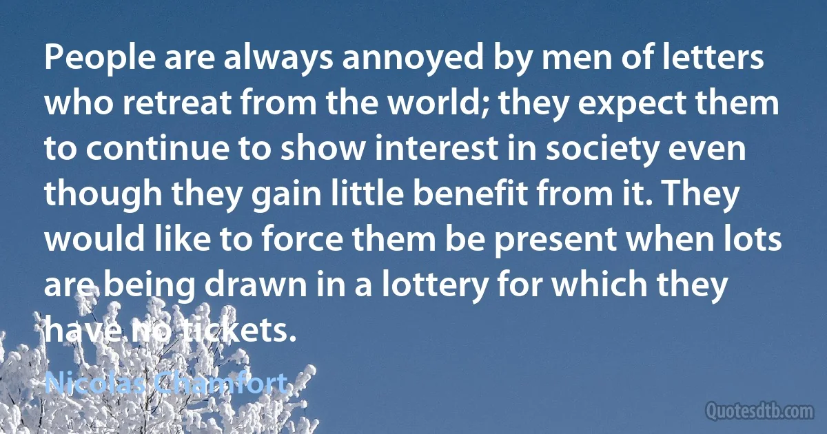 People are always annoyed by men of letters who retreat from the world; they expect them to continue to show interest in society even though they gain little benefit from it. They would like to force them be present when lots are being drawn in a lottery for which they have no tickets. (Nicolas Chamfort)