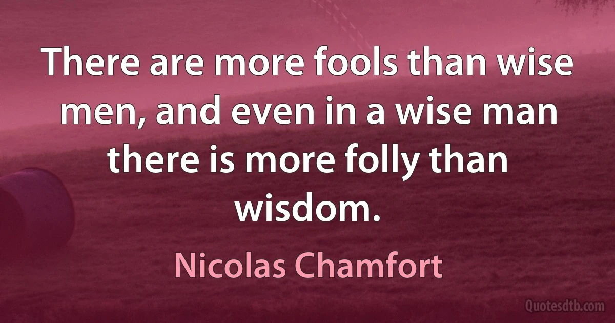 There are more fools than wise men, and even in a wise man there is more folly than wisdom. (Nicolas Chamfort)