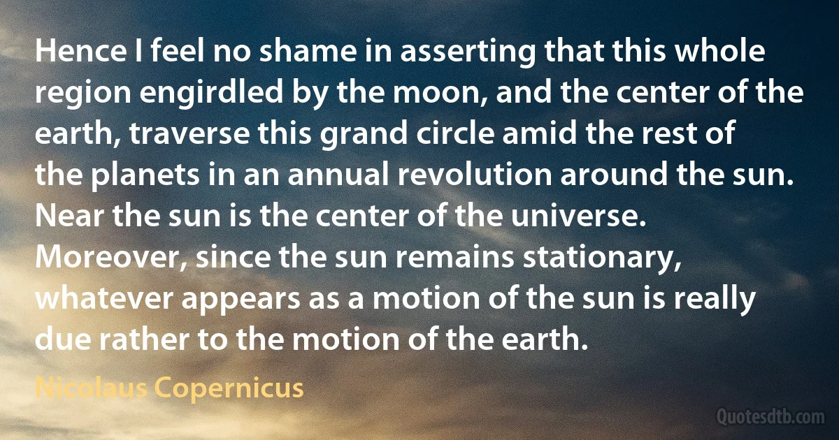 Hence I feel no shame in asserting that this whole region engirdled by the moon, and the center of the earth, traverse this grand circle amid the rest of the planets in an annual revolution around the sun. Near the sun is the center of the universe. Moreover, since the sun remains stationary, whatever appears as a motion of the sun is really due rather to the motion of the earth. (Nicolaus Copernicus)