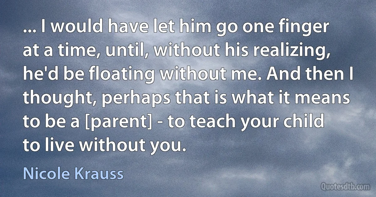 ... I would have let him go one finger at a time, until, without his realizing, he'd be floating without me. And then I thought, perhaps that is what it means to be a [parent] - to teach your child to live without you. (Nicole Krauss)