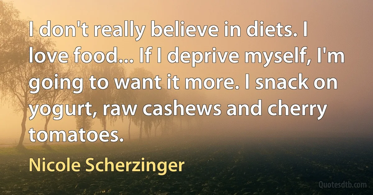 I don't really believe in diets. I love food... If I deprive myself, I'm going to want it more. I snack on yogurt, raw cashews and cherry tomatoes. (Nicole Scherzinger)