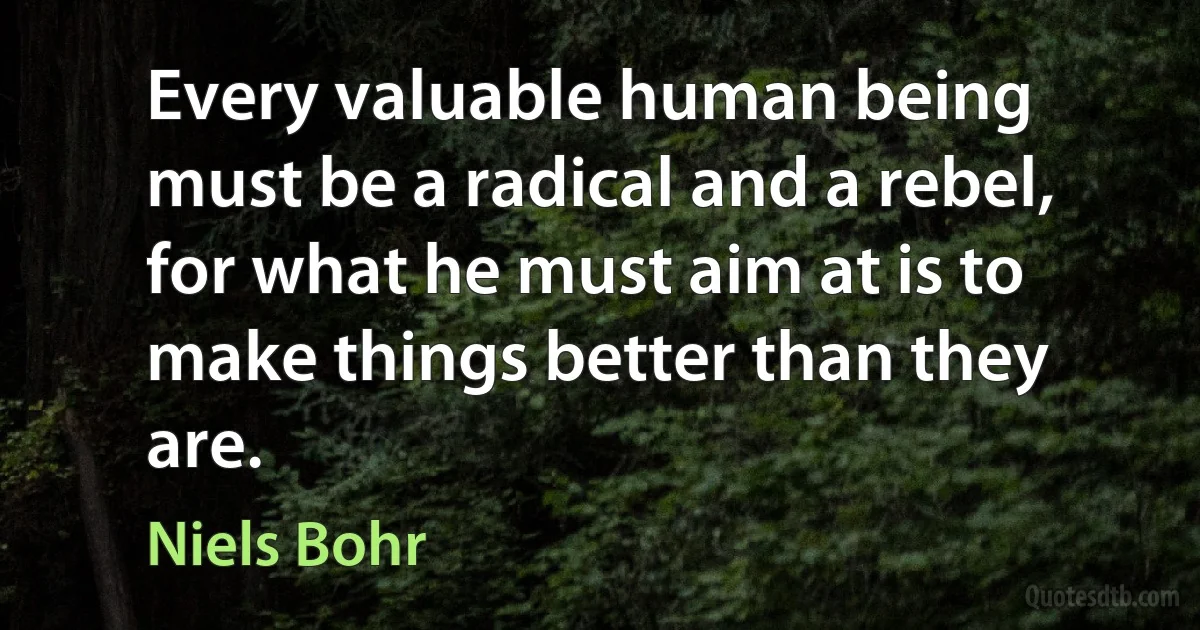 Every valuable human being must be a radical and a rebel, for what he must aim at is to make things better than they are. (Niels Bohr)