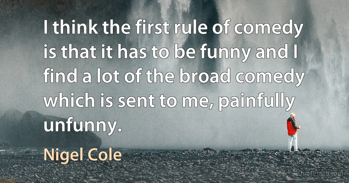 I think the first rule of comedy is that it has to be funny and I find a lot of the broad comedy which is sent to me, painfully unfunny. (Nigel Cole)