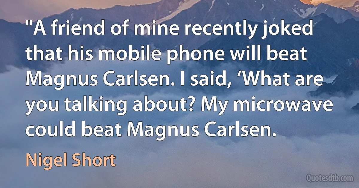 "A friend of mine recently joked that his mobile phone will beat Magnus Carlsen. I said, ‘What are you talking about? My microwave could beat Magnus Carlsen. (Nigel Short)