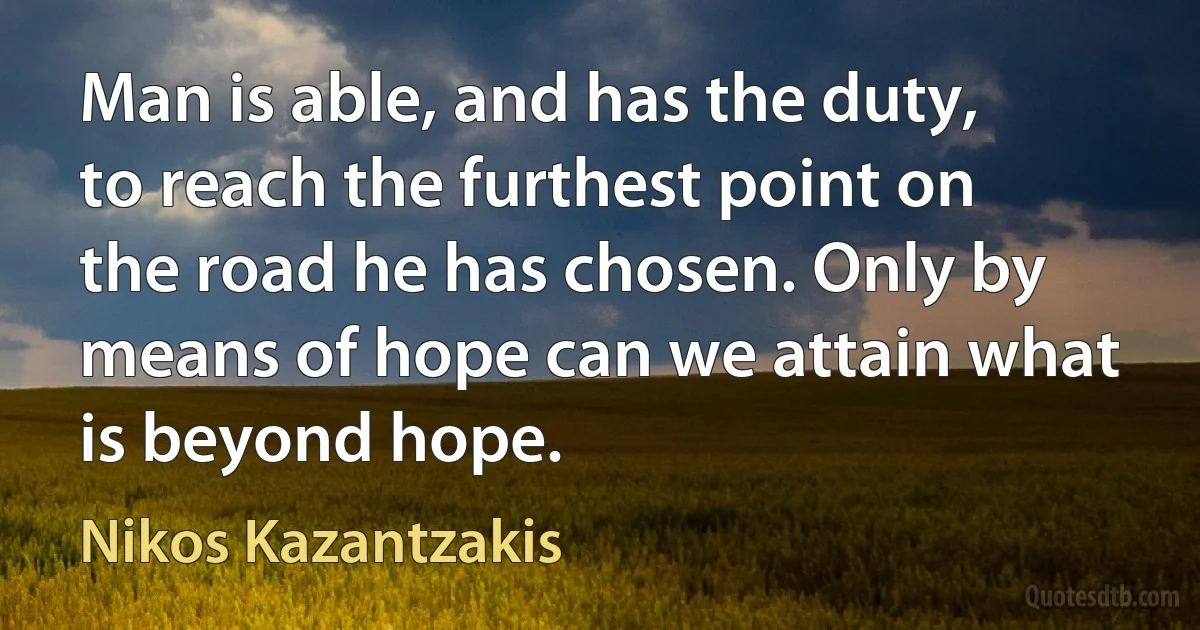 Man is able, and has the duty, to reach the furthest point on the road he has chosen. Only by means of hope can we attain what is beyond hope. (Nikos Kazantzakis)