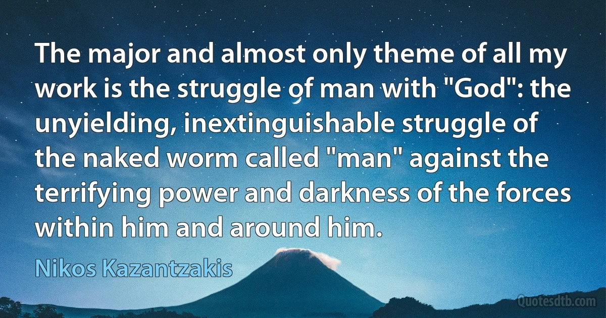 The major and almost only theme of all my work is the struggle of man with "God": the unyielding, inextinguishable struggle of the naked worm called "man" against the terrifying power and darkness of the forces within him and around him. (Nikos Kazantzakis)