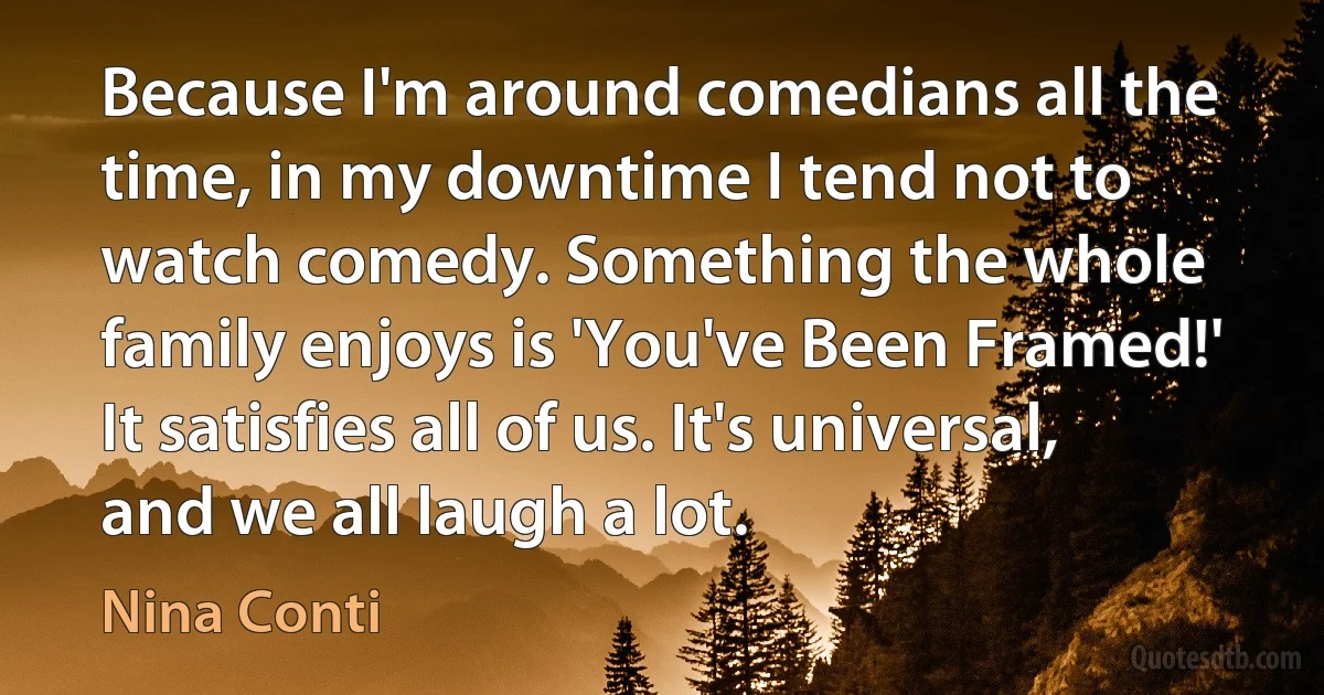 Because I'm around comedians all the time, in my downtime I tend not to watch comedy. Something the whole family enjoys is 'You've Been Framed!' It satisfies all of us. It's universal, and we all laugh a lot. (Nina Conti)