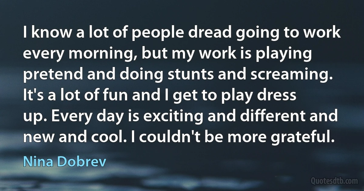 I know a lot of people dread going to work every morning, but my work is playing pretend and doing stunts and screaming. It's a lot of fun and I get to play dress up. Every day is exciting and different and new and cool. I couldn't be more grateful. (Nina Dobrev)