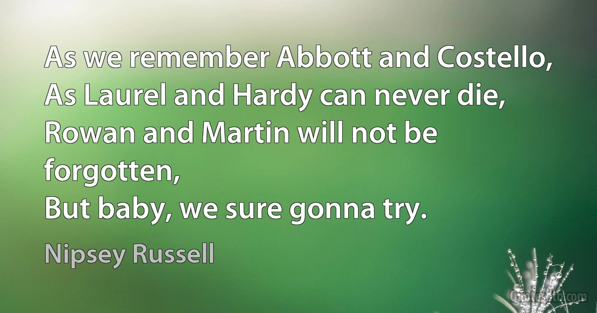 As we remember Abbott and Costello,
As Laurel and Hardy can never die,
Rowan and Martin will not be forgotten,
But baby, we sure gonna try. (Nipsey Russell)