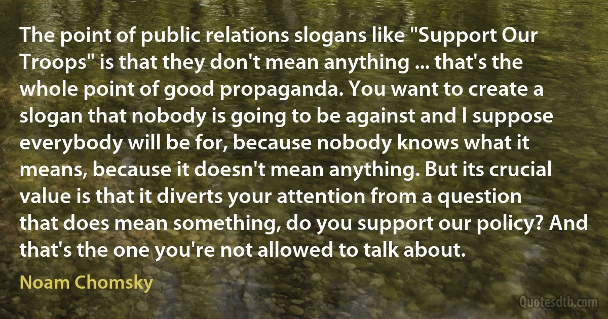 The point of public relations slogans like "Support Our Troops" is that they don't mean anything ... that's the whole point of good propaganda. You want to create a slogan that nobody is going to be against and I suppose everybody will be for, because nobody knows what it means, because it doesn't mean anything. But its crucial value is that it diverts your attention from a question that does mean something, do you support our policy? And that's the one you're not allowed to talk about. (Noam Chomsky)