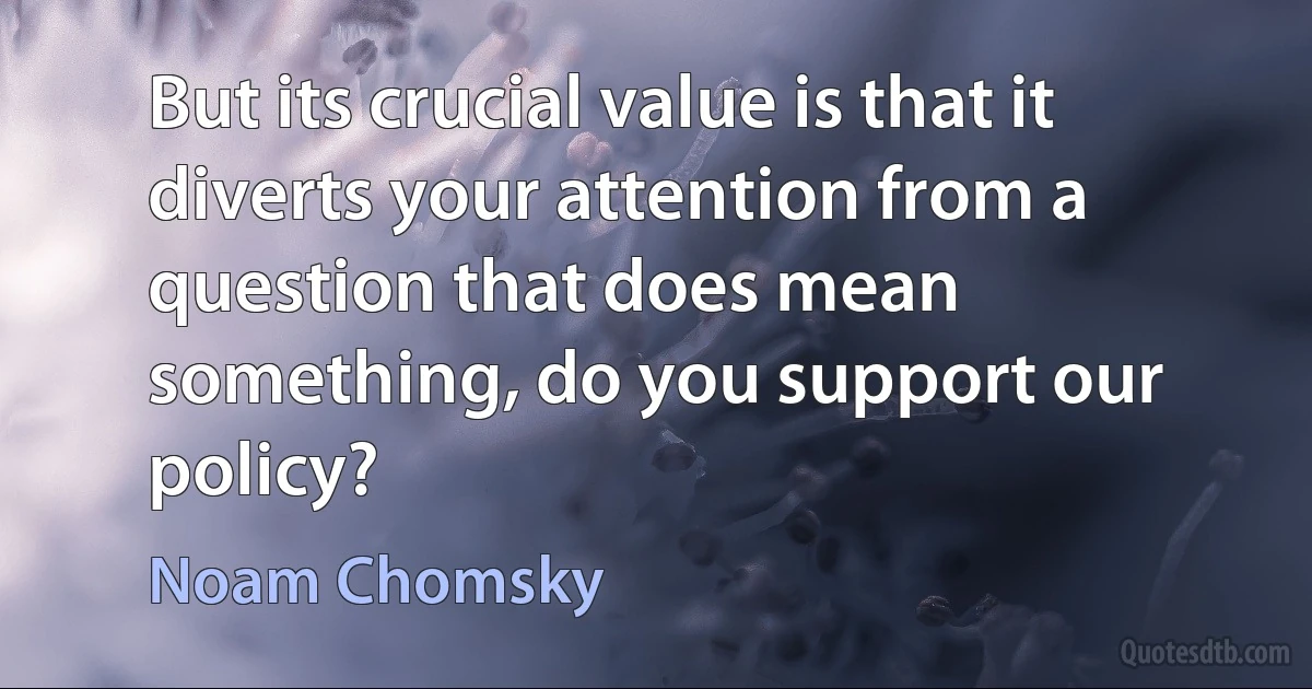 But its crucial value is that it diverts your attention from a question that does mean something, do you support our policy? (Noam Chomsky)