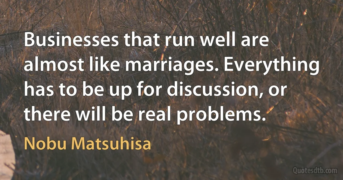 Businesses that run well are almost like marriages. Everything has to be up for discussion, or there will be real problems. (Nobu Matsuhisa)