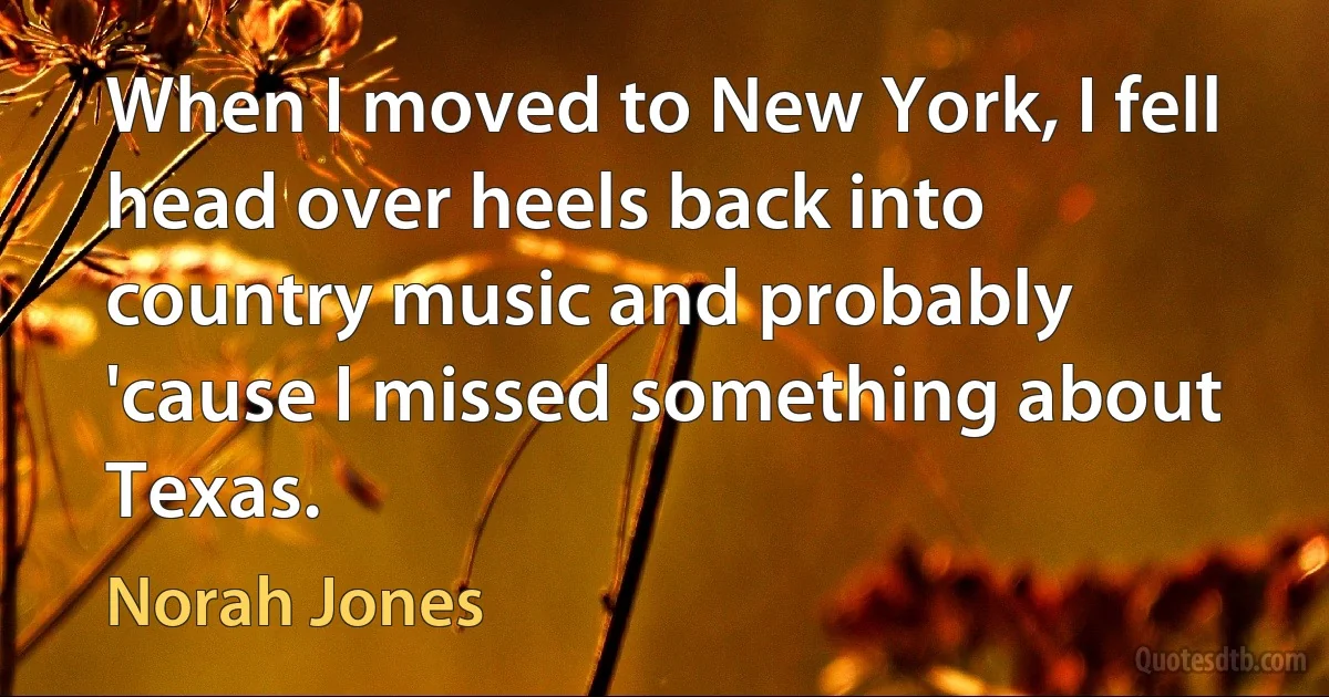 When I moved to New York, I fell head over heels back into country music and probably 'cause I missed something about Texas. (Norah Jones)