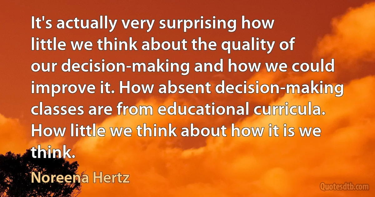 It's actually very surprising how little we think about the quality of our decision-making and how we could improve it. How absent decision-making classes are from educational curricula. How little we think about how it is we think. (Noreena Hertz)