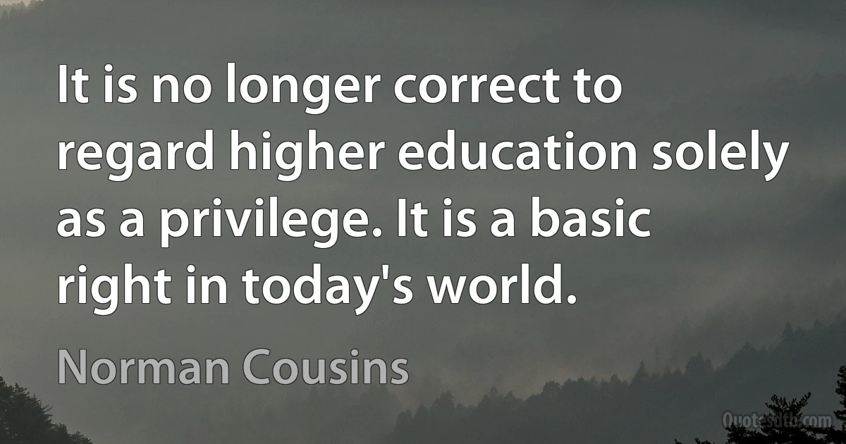 It is no longer correct to regard higher education solely as a privilege. It is a basic right in today's world. (Norman Cousins)