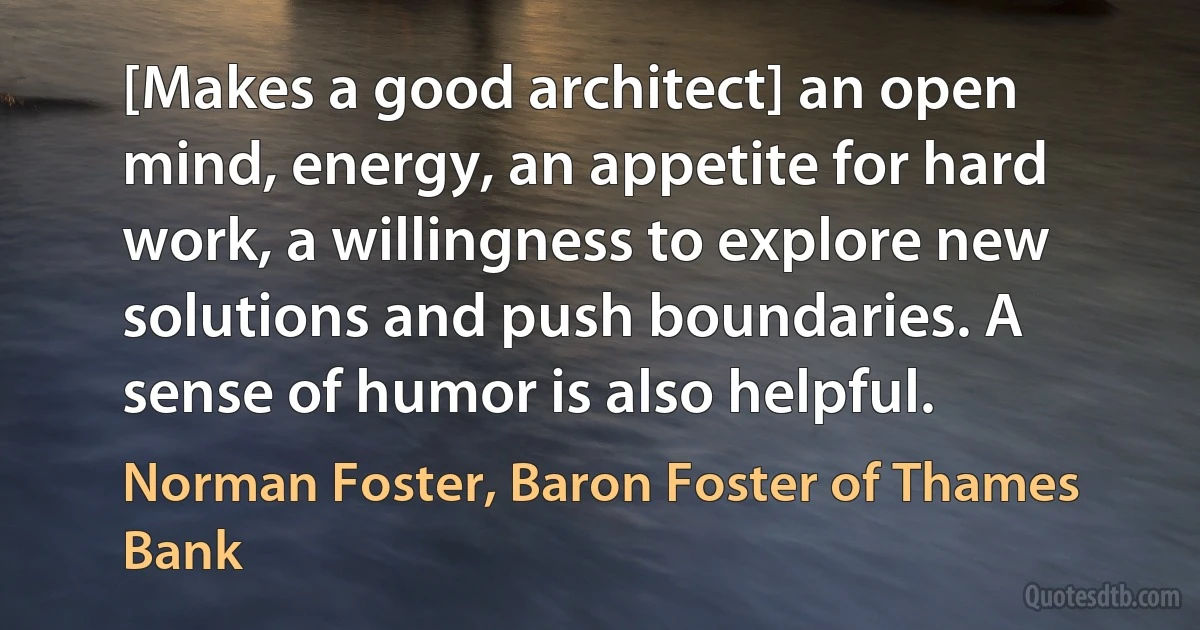 [Makes a good architect] an open mind, energy, an appetite for hard work, a willingness to explore new solutions and push boundaries. A sense of humor is also helpful. (Norman Foster, Baron Foster of Thames Bank)