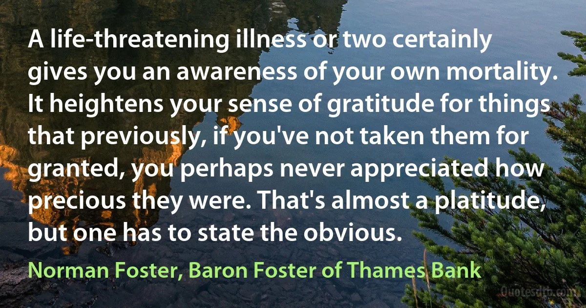 A life-threatening illness or two certainly gives you an awareness of your own mortality. It heightens your sense of gratitude for things that previously, if you've not taken them for granted, you perhaps never appreciated how precious they were. That's almost a platitude, but one has to state the obvious. (Norman Foster, Baron Foster of Thames Bank)