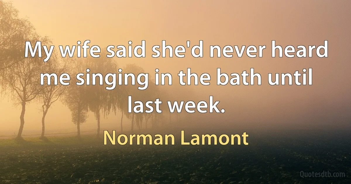 My wife said she'd never heard me singing in the bath until last week. (Norman Lamont)