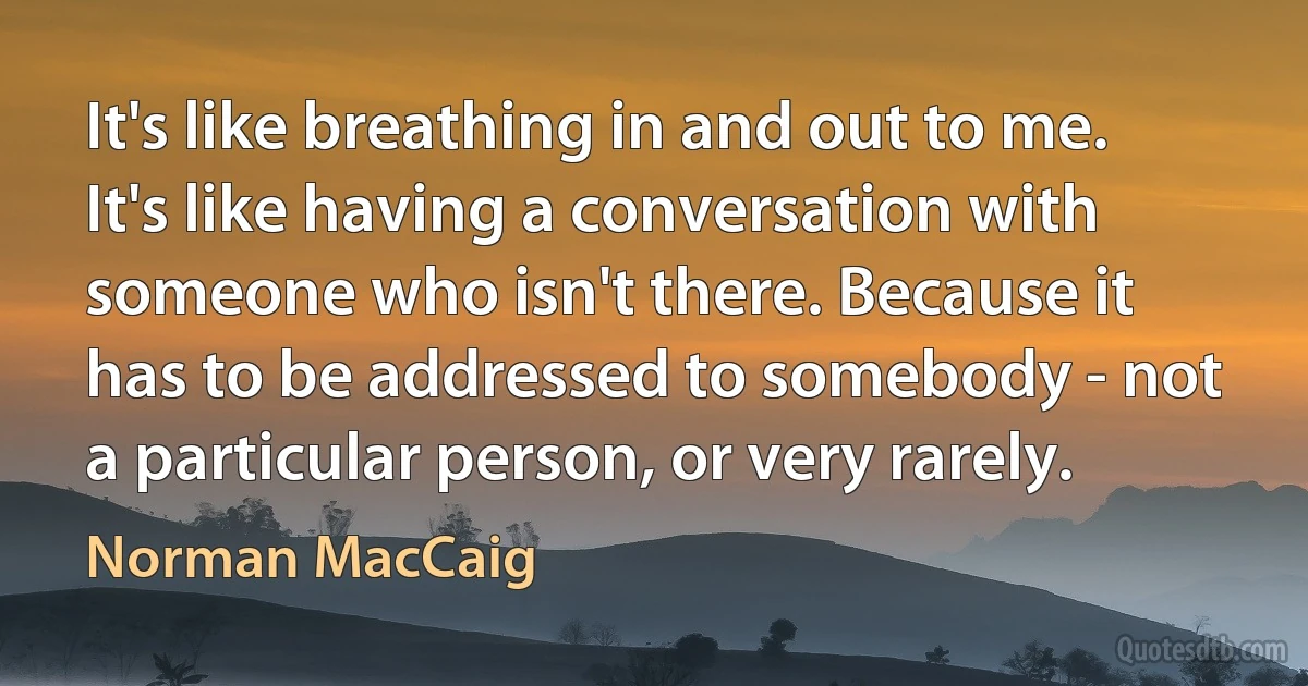 It's like breathing in and out to me. It's like having a conversation with someone who isn't there. Because it has to be addressed to somebody - not a particular person, or very rarely. (Norman MacCaig)