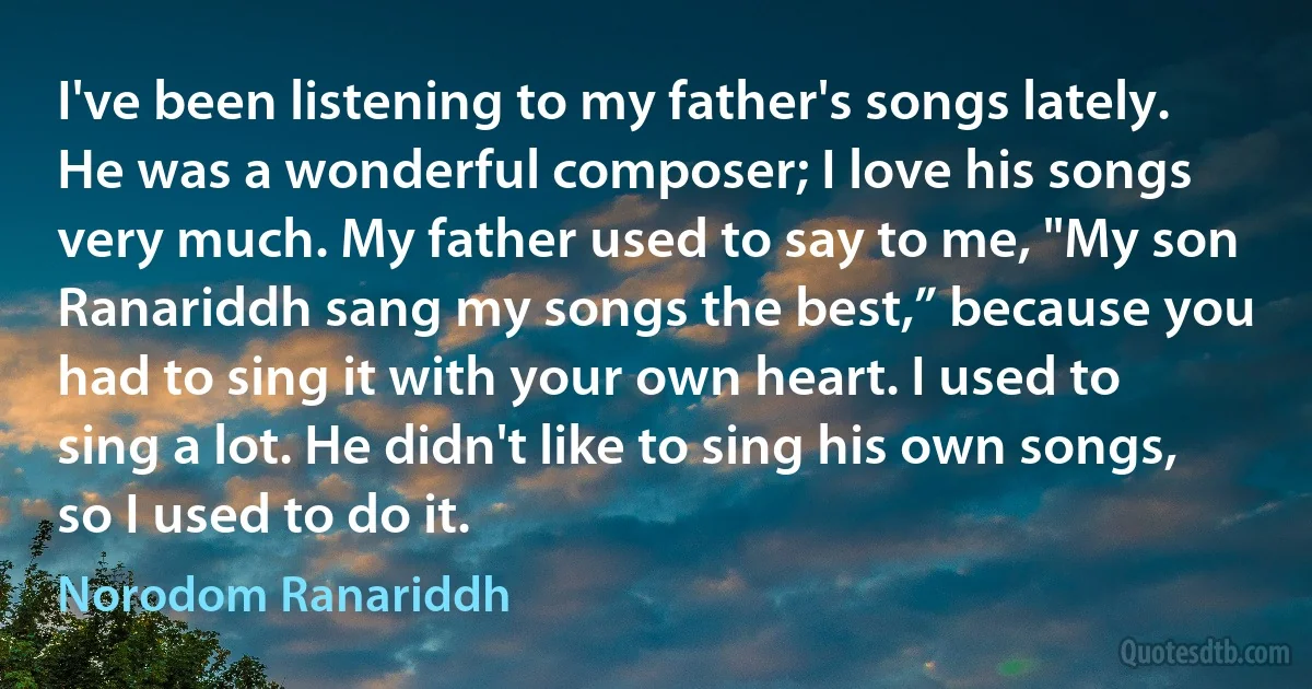 I've been listening to my father's songs lately. He was a wonderful composer; I love his songs very much. My father used to say to me, "My son Ranariddh sang my songs the best,” because you had to sing it with your own heart. I used to sing a lot. He didn't like to sing his own songs, so I used to do it. (Norodom Ranariddh)