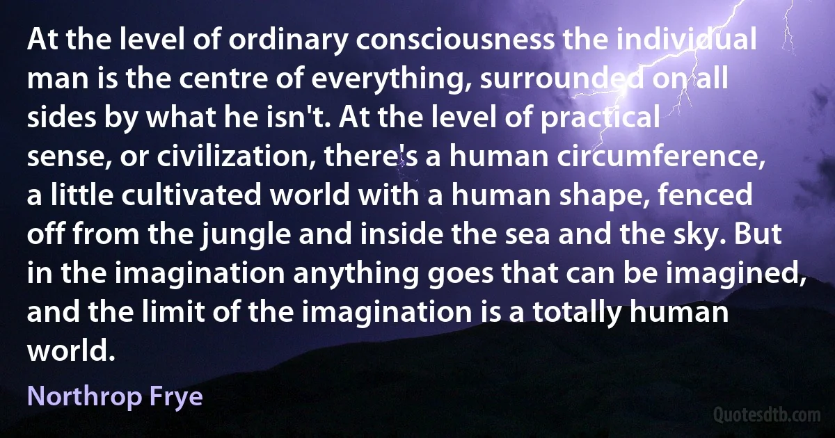 At the level of ordinary consciousness the individual man is the centre of everything, surrounded on all sides by what he isn't. At the level of practical sense, or civilization, there's a human circumference, a little cultivated world with a human shape, fenced off from the jungle and inside the sea and the sky. But in the imagination anything goes that can be imagined, and the limit of the imagination is a totally human world. (Northrop Frye)