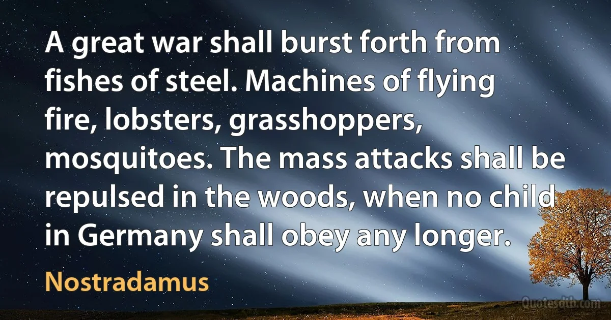 A great war shall burst forth from fishes of steel. Machines of flying fire, lobsters, grasshoppers, mosquitoes. The mass attacks shall be repulsed in the woods, when no child in Germany shall obey any longer. (Nostradamus)