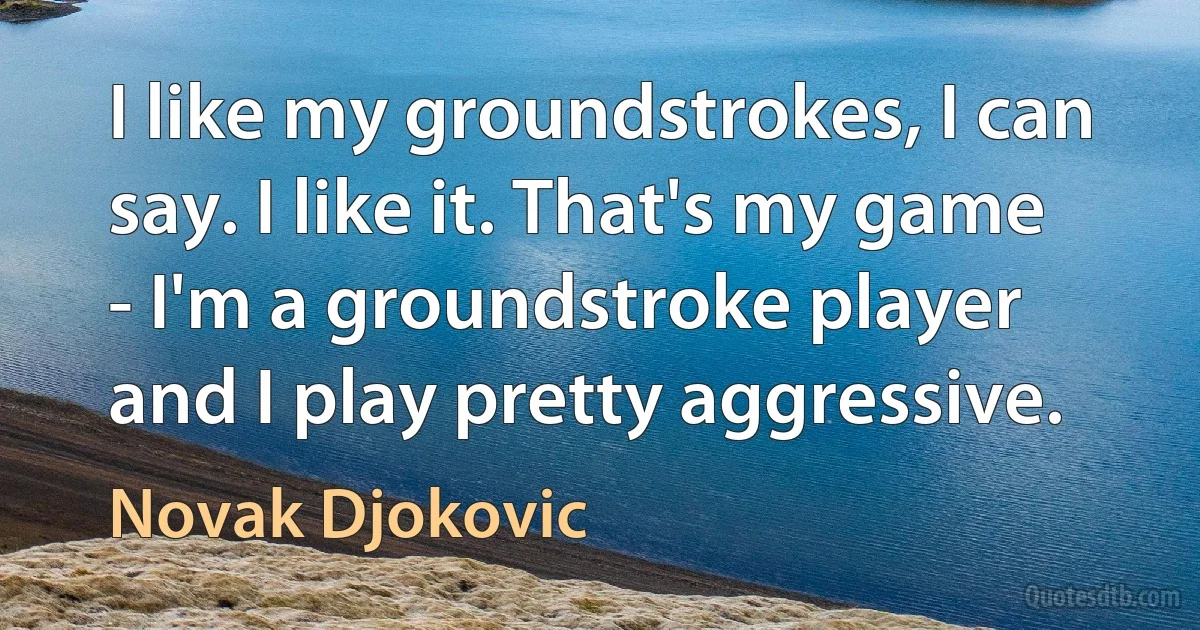 I like my groundstrokes, I can say. I like it. That's my game - I'm a groundstroke player and I play pretty aggressive. (Novak Djokovic)