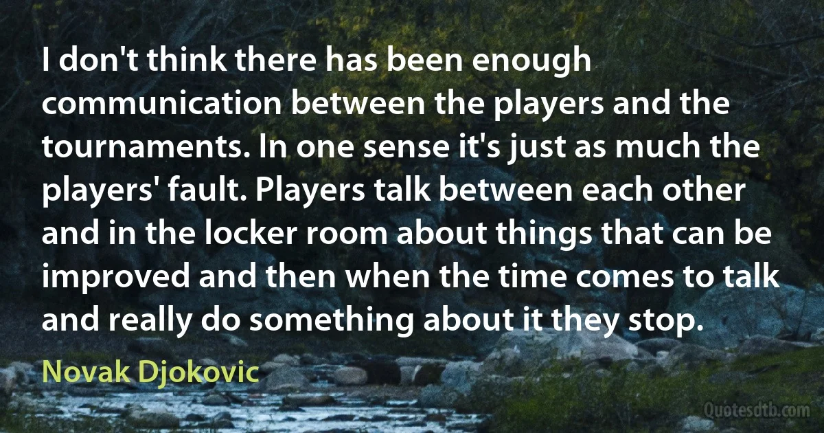 I don't think there has been enough communication between the players and the tournaments. In one sense it's just as much the players' fault. Players talk between each other and in the locker room about things that can be improved and then when the time comes to talk and really do something about it they stop. (Novak Djokovic)