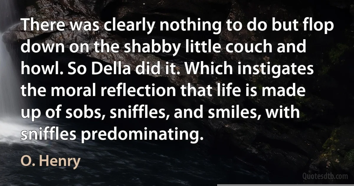 There was clearly nothing to do but flop down on the shabby little couch and howl. So Della did it. Which instigates the moral reflection that life is made up of sobs, sniffles, and smiles, with sniffles predominating. (O. Henry)