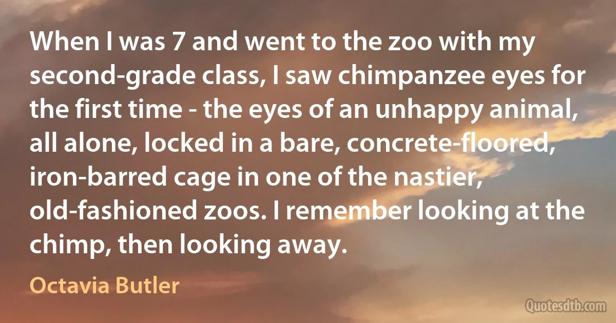 When I was 7 and went to the zoo with my second-grade class, I saw chimpanzee eyes for the first time - the eyes of an unhappy animal, all alone, locked in a bare, concrete-floored, iron-barred cage in one of the nastier, old-fashioned zoos. I remember looking at the chimp, then looking away. (Octavia Butler)