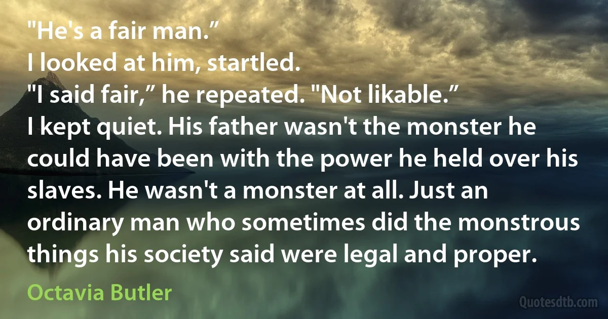 "He's a fair man.”
I looked at him, startled.
"I said fair,” he repeated. "Not likable.”
I kept quiet. His father wasn't the monster he could have been with the power he held over his slaves. He wasn't a monster at all. Just an ordinary man who sometimes did the monstrous things his society said were legal and proper. (Octavia Butler)