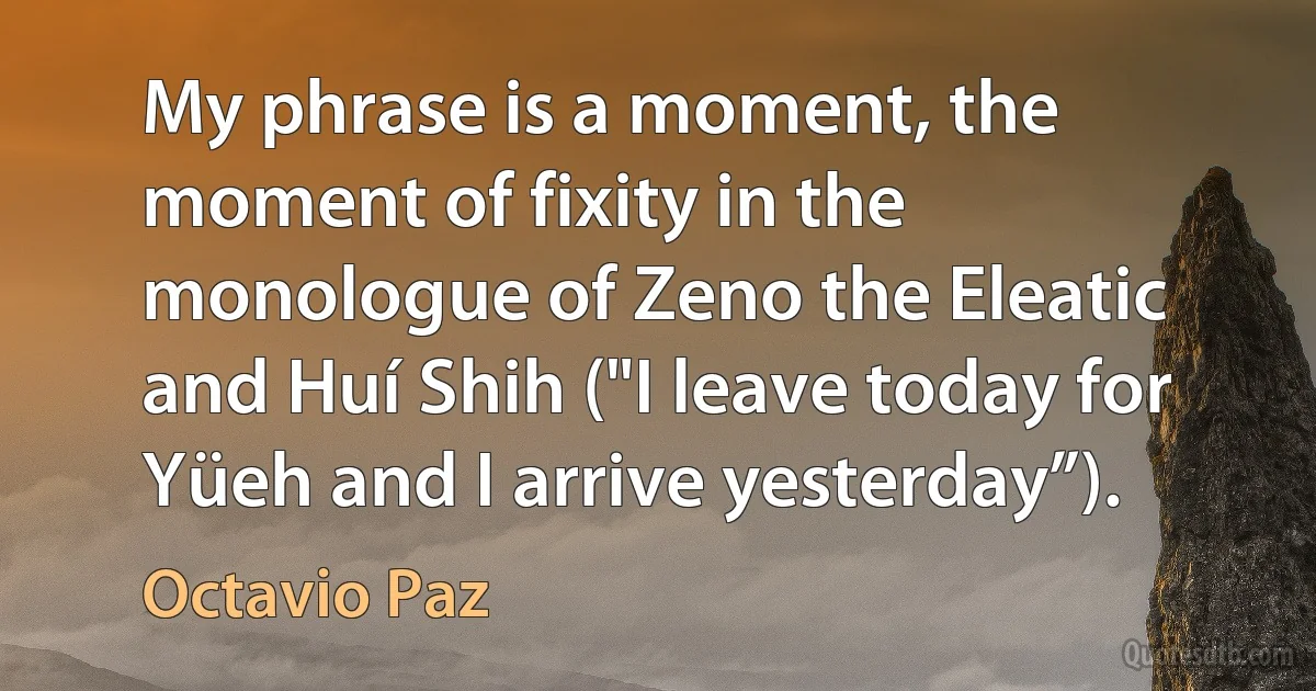 My phrase is a moment, the moment of fixity in the monologue of Zeno the Eleatic and Huí Shih ("I leave today for Yüeh and I arrive yesterday”). (Octavio Paz)